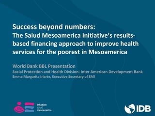 Success beyond numbers:
The Salud Mesoamerica Initiative’s results-
based financing approach to improve health
services for the poorest in Mesoamerica
World Bank BBL Presentation
Social Protection and Health Division- Inter American Development Bank
Emma Margarita Iriarte, Executive Secretary of SMI
 