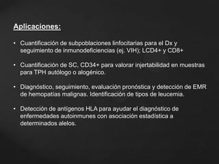 Aplicaciones:
• Cuantificación de subpoblaciones linfocitarias para el Dx y
seguimiento de inmunodeficiencias (ej. VIH); LCD4+ y CD8+
• Cuantificación de SC, CD34+ para valorar injertabilidad en muestras
para TPH autólogo o alogénico.
• Diagnóstico, seguimiento, evaluación pronóstica y detección de EMR
de hemopatías malignas. Identificación de tipos de leucemia.
• Detección de antígenos HLA para ayudar el diagnóstico de
enfermedades autoinmunes con asociación estadística a
determinados alelos.
 