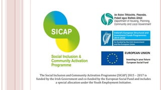 The Social Inclusion and Community Activation Programme (SICAP) 2015 – 2017 is
funded by the Irish Government and co-funded by the European Social Fund and includes
a special allocation under the Youth Employment Initiative.
 