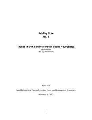  
	
  
	
  
	
  
	
  
	
  
	
  
	
  
                                   Briefing	
  Note	
  
                                           No.	
  1	
  
                                             	
  
                                             	
  
        Trends	
  in	
  crime	
  and	
  violence	
  in	
  Papua	
  New	
  Guinea	
  
                                                Sadaf	
  Lakhani	
  	
  
                                             and	
  Alys	
  M.	
  Willman	
  
                                                            	
  
                                                            	
  
                                                            	
  
                                                            	
  
                                                            	
  
                                                            	
  
                                                            	
  
                                                            	
  
                                                            	
  
                                                            	
  
                                                            	
  
                                                            	
  
                                                            	
  
                                                            	
  
                                                            	
  
                                                    World	
  Bank	
  
                                                          	
  
       Social	
  Cohesion	
  and	
  Violence	
  Prevention	
  Team,	
  Social	
  Development	
  Department	
  
                                                          	
  
                                                November	
  	
  30,	
  2012	
  
                                                            	
  
                                                            	
  
	
  
	
  
	
  
	
  

                                                           1	
  
	
  
 