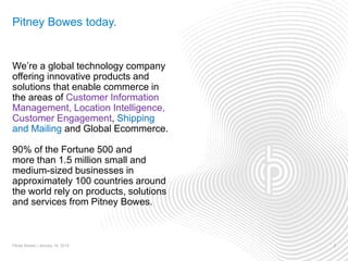 Pitney Bowes today.
We’re a global technology company
offering innovative products and
solutions that enable commerce in
the areas of Customer Information
Management, Location Intelligence,
Customer Engagement, Shipping
and Mailing and Global Ecommerce.
90% of the Fortune 500 and
more than 1.5 million small and
medium-sized businesses in
approximately 100 countries around
the world rely on products, solutions
and services from Pitney Bowes.
Pitney Bowes | January 14, 2015 2
 