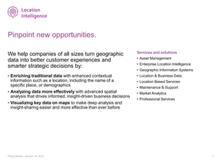 Pinpoint new opportunities.
We help companies of all sizes turn geographic
data into better customer experiences and
smarter strategic decisions by:
• Enriching traditional data with enhanced contextual
information such as a location, including the name of a
specific place, or demographics
• Analyzing data more effectively with advanced spatial
analysis that drives informed, insight-driven business decisions
• Visualizing key data on maps to make deep analysis and
insight-sharing easier and more effective than ever before
Pitney Bowes | January 14, 2015 7
Services and solutions
• Asset Management
• Enterprise Location Intelligence
• Geographic Information Systems
• Location & Business Data
• Location Based Services
• Maintenance & Support
• Market Analytics
• Professional Services
 