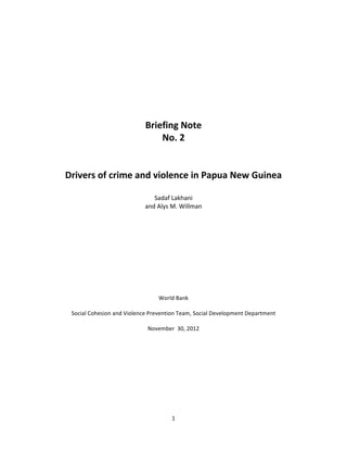                                                          	
                                                     	
  


	
  
	
  
	
  
	
  
	
  
	
  
	
  
	
  
                                   Briefing	
  Note	
  
                                          No.	
  2	
  
                                             	
  
                                             	
  
       Drivers	
  of	
  crime	
  and	
  violence	
  in	
  Papua	
  New	
  Guinea	
  
                                             	
  
                                                Sadaf	
  Lakhani	
  
                                             and	
  Alys	
  M.	
  Willman	
  
	
  
	
  
	
  
	
  
	
  
	
  
	
  
	
  
	
  
	
  
	
  
                                                      World	
  Bank	
  
                                                            	
  
         Social	
  Cohesion	
  and	
  Violence	
  Prevention	
  Team,	
  Social	
  Development	
  Department	
  
                                                            	
  
                                                  November	
  	
  30,	
  2012	
  
	
  
	
  
	
  
	
  
	
  
	
  
	
  
	
  
	
  
	
  

                                                           1	
  
	
  
 