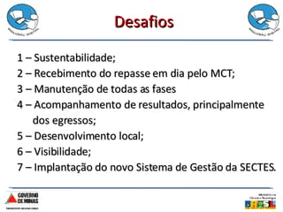 Desafios 1 – Sustentabilidade; 2 – Recebimento do repasse em dia pelo MCT; 3 – Manutenção de todas as fases 4 – Acompanhamento de resultados, principalmente  dos egressos; 5 – Desenvolvimento local; 6 – Visibilidade; 7 – Implantação do novo Sistema de Gestão da SECTES. 