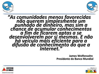 “ As comunidades menos favorecidas não querem simplesmente um punhado de dinheiro, mas sim a chance de acumular conhecimentos a fim de ficarem aptas a se desenvolverem por si mesmas. E não há veículo mais eficiente para a difusão de conhecimento do que a Internet.” James Wolfensohn  Presidente do Banco Mundial 