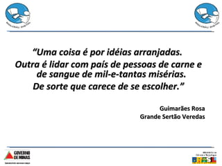 “ Uma coisa é por idéias arranjadas.  Outra é lidar com país de pessoas de carne e de sangue de mil-e-tantas misérias.  De sorte que carece de se escolher.” Guimarães Rosa Grande Sertão Veredas 