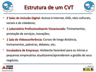 Estrutura de um CVT 2 Salas de Inclusão Digital : Acesso à internet, EAD, sites culturais, sociais e de cidadania; 1 Laboratório Profissionalizante Vocacionado : Treinamentos, prestação de serviços, inovações; 1 Sala de Videoconferência : Cursos de longa distância, treinamentos, palestras, debates, etc;  Incubadora de Empresas : Ambiente favorável para os micros e pequenos empresários atualizarem/aprenderem a gestão de seus negócios.  
