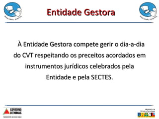 Entidade Gestora   À Entidade Gestora compete gerir o dia-a-dia do CVT respeitando os preceitos acordados em instrumentos jurídicos celebrados pela Entidade e pela SECTES. 