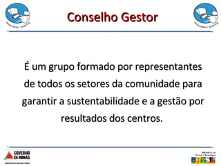 Conselho Gestor É um grupo formado por representantes de todos os setores da comunidade para garantir a sustentabilidade e a gestão por resultados dos centros.  