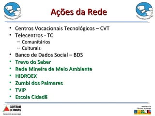 Ações da Rede Centros Vocacionais Tecnológicos – CVT Telecentros - TC Comunitários Culturais Banco de Dados Social – BDS  Trevo do Saber Rede Mineira de Meio Ambiente HIDROEX Zumbi dos Palmares TVIP Escola Cidadã 