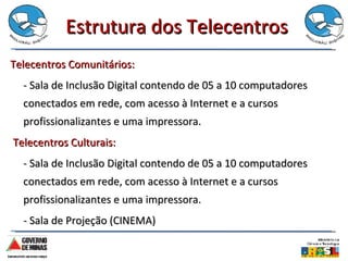 Estrutura dos Telecentros Telecentros Comunitários: - Sala de Inclusão Digital contendo de 05 a 10 computadores conectados em rede, com acesso à Internet e a cursos profissionalizantes e uma impressora. Telecentros Culturais: - Sala de Inclusão Digital contendo de 05 a 10 computadores conectados em rede, com acesso à Internet e a cursos profissionalizantes e uma impressora. - Sala de Projeção (CINEMA) 
