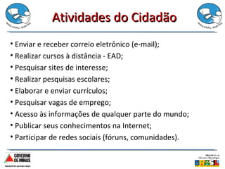Atividades do Cidadão Enviar e receber correio eletrônico (e-mail); Realizar cursos à distância - EAD; Pesquisar sites de interesse; Realizar pesquisas escolares; Elaborar e enviar currículos; Pesquisar vagas de emprego; Acesso às informações de qualquer parte do mundo; Publicar seus conhecimentos na Internet; Participar de redes sociais (fóruns, comunidades). 