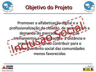 Objetivo do Projeto Promover a alfabetização digital e a profissionalização do cidadão, de acordo com a demanda do mercado, por meio de treinamentos e capacitações  à distância e presenciais, visando contribuir para o desenvolvimento social das comunidades menos favorecidas Inclusão Social 