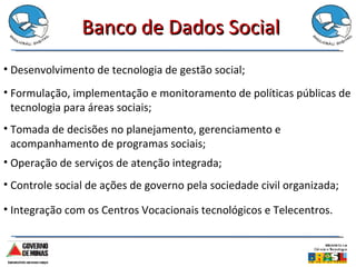 Banco de Dados Social Operação de serviços de atenção integrada; Desenvolvimento de tecnologia de gestão social; Formulação, implementação e monitoramento de políticas públicas de tecnologia para áreas sociais; Tomada de decisões no planejamento, gerenciamento e acompanhamento de programas sociais; Controle social de ações de governo pela sociedade civil organizada; Integração com os Centros Vocacionais tecnológicos e Telecentros. 