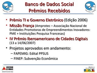 Banco de Dados Social Prêmios Recebidos Prêmio TI e Governo Eletrônico  (Edição 2006) Missão França  (Amprotec – Associação Nacional de Entidades Promotoras de Empreendimentos Inovadores: PME + Instituições Pesquisa Francesas) IV Prêmio Iberoamericano de Cidades Digitais  (13 a 14/06/2007) Projetos aprovados em andamento: FAPEMIG: Edital PPSUS FINEP: Subvenção Econômica 
