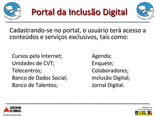 Portal da Inclusão Digital Cadastrando-se no portal, o usuário terá acesso a conteúdos e serviços exclusivos, tais como: Cursos pela Internet; Unidades de CVT; Telecentros; Banco de Dados Social; Banco de Talentos; Agenda; Enquete; Colaboradores; Inclusão Digital; Jornal Digital. 