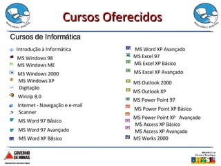 Cursos Oferecidos Introdução à Informática   MS Windows 98 MS Windows ME MS Windows 2000 MS Windows XP Digitação Winzip 8.0 Internet - Navegação e e-mail Scanner MS Word 97 B á sico  MS Word 97 Avan ç ado MS Word XP B á sico MS Word XP Avançado MS Excel 97 MS Excel XP Básico MS Excel XP Avançado MS Power Point 97 MS Power Point XP Básico MS Power Point XP  Avançado MS Access XP Básico MS Access XP Avançado MS Outlook 2000 MS Outlook XP   MS Works 2000 Cursos de Informática 