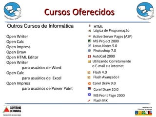 Cursos Oferecidos Outros Cursos de Informática Flash 4.0 Flash Avançado I Corel Draw 9.0 MS Front Page 2000 Flash MX Corel Draw 10.0 HTML Lógica de Programação Active Server Pages (ASP)   MS Project 2000 Lotus Notes 5.0 Photoshop 7.0 AutoCad 2000 Utilizando Corretamente o E-mail e a internet Open Writer  Open Calc  Open Impress  Open Draw  Open HTML Editor Open Writer  para usuários de Word Open Calc  para usuários de  Excel Open Impress  para usuários de Power Point 