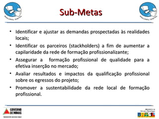 Sub-Metas Identificar e ajustar as demandas prospectadas às realidades locais; Identificar os parceiros (stackholders) a fim de aumentar a capilaridade da rede de formação profissionalizante; Assegurar a  formação profissional de qualidade para a efetiva inserção no mercado; Avaliar resultados e impactos da qualificação profissional sobre os egressos do projeto; Promover a sustentabilidade da rede local de formação profissional. 