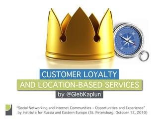 CUSTOMER LOYALTY
 AND LOCATION-BASED SERVICES
                        by @GlebKaplun

“Social Networking and Internet Communities – Opportunities and Experience”
 by Institute for Russia and Eastern Europe (St. Petersburg, October 12, 2010)
 