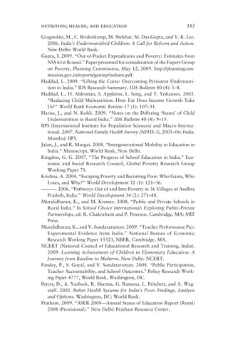 nutrition, health, and education 183
Gragnolati, M., C. Bredenkamp, M. Shekhar, M. Das Gupta, and Y.-K. Lee.
2006. India’s Undernourished Children: A Call for Reform and Action.
New Delhi: World Bank.
Gupta, I. 2009. “Out-of-Pocket Expenditures and Poverty: Estimates from
NSS 61st Round.” Paper presented for consideration of the Expert Group
on Poverty, Planning Commission, May 12, 2009. http://planningcom-
mission.gov.in/reports/genrep/indrani.pdf.
Haddad, L. 2009. “Lifting the Curse: Overcoming Persistent Undernutri-
tion in India.” IDS Research Summary. IDS Bulletin 40 (4): 1–8.
Haddad, L., H. Alderman, S. Appleton, L. Song, and Y. Yohannes. 2003.
“Reducing Child Malnutrition: How Far Does Income Growth Take
Us?” World Bank Economic Review 17 (1): 107–31.
Hariss, J., and N. Kohli. 2009. “Notes on the Differing ‘States’ of Child
Undernutrition in Rural India.” IDS Bulletin 40 (4): 9–15.
IIPS (International Institute for Population Sciences) and Macro Interna-
tional. 2007. National Family Health Survey (NFHS-3), 2005–06: India.
Mumbai: IIPS.
Jalan, J., and R. Murgai. 2008. “Intergenerational Mobility in Education in
India.” Manuscript, World Bank, New Delhi.
Kingdon, G. G. 2007. “The Progress of School Education in India.” Eco-
nomic and Social Research Council, Global Poverty Research Group
Working Paper 71.
Krishna, A. 2004. “Escaping Poverty and Becoming Poor: Who Gains, Who
Loses, and Why?” World Development 32 (1): 121–36.
———. 2006. “Pathways Out of and Into Poverty in 36 Villages of Andhra
Pradesh, India.” World Development 34 (2): 271–88.
Muralidharan, K., and M. Kremer. 2008. “Public and Private Schools in
Rural India.” In School Choice International: Exploring Public-Private
Partnerships, ed. R. Chakrabarti and P. Petersen. Cambridge, MA: MIT
Press.
Muralidharan, K., and V. Sundararaman. 2009. “Teacher Performance Pay:
Experimental Evidence from India.” National Bureau of Economic
Research Working Paper 15323, NBER, Cambridge, MA.
NCERT (National Council of Educational Research and Training, India).
2009. Learning Achievement of Children in Elementary Education: A
Journey from Baseline to Midterm. New Delhi: NCERT.
Pandey, P., S. Goyal, and V. Sundararaman. 2008. “Public Participation,
Teacher Accountability, and School Outcomes.” Policy Research Work-
ing Paper 4777, World Bank, Washington, DC.
Peters, D., A. Yazbeck, R. Sharma, G. Ramana, L. Pritchett, and A. Wag-
staff. 2002. Better Health Systems for India’s Poor: Findings, Analysis
and Options. Washington, DC: World Bank.
Pratham. 2009. “ASER 2008—Annual Status of Education Report (Rural)
2008 (Provisional).” New Delhi: Pratham Resource Center.
 