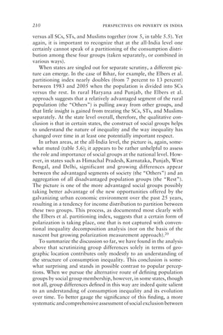 210 perspectives on poverty in india
versus all SCs, STs, and Muslims together (row 5, in table 5.5). Yet
again, it is important to recognize that at the all-India level one
certainly cannot speak of a partitioning of the consumption distri-
bution among these four groups (taken separately, or combined in
various ways).
When states are singled out for separate scrutiny, a different pic-
ture can emerge. In the case of Bihar, for example, the Elbers et al.
partitioning index nearly doubles (from 7 percent to 13 percent)
between 1983 and 2005 when the population is divided into SCs
versus the rest. In rural Haryana and Punjab, the Elbers et al.
approach suggests that a relatively advantaged segment of the rural
population (the “Others”) is pulling away from other groups, and
that little insight is gained from treating the SCs, STs, and Muslims
separately. At the state level overall, therefore, the qualitative con-
clusion is that in certain states, the construct of social groups helps
to understand the nature of inequality and the way inequality has
changed over time in at least one potentially important respect.
In urban areas, at the all-India level, the picture is, again, some-
what muted (table 5.6); it appears to be rather unhelpful to assess
the role and importance of social groups at the national level. How-
ever, in states such as Himachal Pradesh, Karnataka, Punjab, West
Bengal, and Delhi, significant and growing differences appear
between the advantaged segments of society (the “Others”) and an
aggregation of all disadvantaged population groups (the “Rest”).
The picture is one of the more advantaged social groups possibly
taking better advantage of the new opportunities offered by the
galvanizing urban economic environment over the past 25 years,
resulting in a tendency for income distribution to partition between
these two groups. This process, as documented most clearly with
the Elbers et al. partitioning index, suggests that a certain form of
polarization is taking place, one that is not captured with conven-
tional inequality decomposition analysis (nor on the basis of the
nascent but growing polarization measurement approach).20
To summarize the discussion so far, we have found in the analysis
above that scrutinizing group differences solely in terms of geo-
graphic location contributes only modestly to an understanding of
the structure of consumption inequality. This conclusion is some-
what surprising and stands in possible contrast to popular percep-
tions. When we pursue the alternative route of deﬁning population
groups by social group membership, however, in some states, though
not all, group differences deﬁned in this way are indeed quite salient
to an understanding of consumption inequality and its evolution
over time. To better gauge the signiﬁcance of this ﬁnding, a more
systematicandcomprehensiveassessmentofsocialexclusionbetween
 