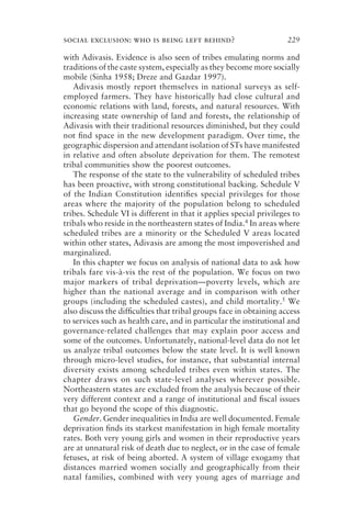 social exclusion: who is being left behind? 229
with Adivasis. Evidence is also seen of tribes emulating norms and
traditions of the caste system, especially as they become more socially
mobile (Sinha 1958; Dreze and Gazdar 1997).
Adivasis mostly report themselves in national surveys as self-
employed farmers. They have historically had close cultural and
economic relations with land, forests, and natural resources. With
increasing state ownership of land and forests, the relationship of
Adivasis with their traditional resources diminished, but they could
not ﬁnd space in the new development paradigm. Over time, the
geographic dispersion and attendant isolation of STs have manifested
in relative and often absolute deprivation for them. The remotest
tribal communities show the poorest outcomes.
The response of the state to the vulnerability of scheduled tribes
has been proactive, with strong constitutional backing. Schedule V
of the Indian Constitution identiﬁes special privileges for those
areas where the majority of the population belong to scheduled
tribes. Schedule VI is different in that it applies special privileges to
tribals who reside in the northeastern states of India.4 In areas where
scheduled tribes are a minority or the Scheduled V areas located
within other states, Adivasis are among the most impoverished and
marginalized.
In this chapter we focus on analysis of national data to ask how
tribals fare vis-à-vis the rest of the population. We focus on two
major markers of tribal deprivation—poverty levels, which are
higher than the national average and in comparison with other
groups (including the scheduled castes), and child mortality.5 We
also discuss the difﬁculties that tribal groups face in obtaining access
to services such as health care, and in particular the institutional and
governance-related challenges that may explain poor access and
some of the outcomes. Unfortunately, national-level data do not let
us analyze tribal outcomes below the state level. It is well known
through micro-level studies, for instance, that substantial internal
diversity exists among scheduled tribes even within states. The
chapter draws on such state-level analyses wherever possible.
Northeastern states are excluded from the analysis because of their
very different context and a range of institutional and ﬁscal issues
that go beyond the scope of this diagnostic.
Gender. Gender inequalities in India are well documented. Female
deprivation ﬁnds its starkest manifestation in high female mortality
rates. Both very young girls and women in their reproductive years
are at unnatural risk of death due to neglect, or in the case of female
fetuses, at risk of being aborted. A system of village exogamy that
distances married women socially and geographically from their
natal families, combined with very young ages of marriage and
 