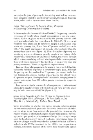 42 perspectives on poverty in india
reexamine the pace of poverty decline, setting aside at least measure-
ment concerns related to questionnaire design, though, as discussed
below, other critical measurement issues remain.
India Has Continued to Record Steady Progress
in Reducing Consumption Poverty
In the two decades between 1983 and 2004–05 the poverty rate—the
percentage of people whose overall consumption is too low to pur-
chase a basket of goods as measured by the poverty line—in both
rural and urban India has come down. In 2004–05, 28 percent of
people in rural areas and 26 percent of people in urban areas lived
below the poverty line, down from 47 percent and 42 percent in
1983.3 The depth and severity of poverty fell even faster than the
poverty head-count rate (ﬁgure 1.1). Thus, the decline of poverty was
not simply a process of income gains by people in the vicinity of the
poverty line, with others left unaffected. Rather, the process through
which poverty was being reduced also improved the consumption of
those well below the poverty line (see box 1.1 on poverty lines and
poverty measures). These are signiﬁcant improvements.
Because of population growth, however, it has proved difﬁcult to
reduce the numbers of poor at a comparably rapid pace. Although
the poverty rate has declined by 2.3 percent per annum in the last
two decades, the absolute number of poor people has fallen by only
0.3 percent per year. So despite India’s success in bringing down its
poverty rate, more than 300 million people remained in poverty in
2004–05.
Improvements in the last two decades represent a continuation of
a long-term secular decline of both urban and rural poverty under
way in India since the mid-1970s (ﬁgure 1. 2).
Some Signs Indicate a Steeper Decline in Consumption
Poverty after 1991, Although It Is Too Early to Say
That It Is a (Statistically) Robust New Trend
Views are divided on whether the pace of poverty reduction picked
up commensurately with growth in the 1990s. One source of differ-
ence in views arises from whether the yardstick for measuring the
pace of progress is absolute change in poverty rates (that is, percent-
age points per year) or proportionate change (percentage change
from the baseline poverty rate). A reading of the evidence based on
absolute changes would conclude that poverty reduction suffered a
setback in the 1990s compared to the 1980s, but proportionate
changes, which take account of the lower base poverty rate against
 