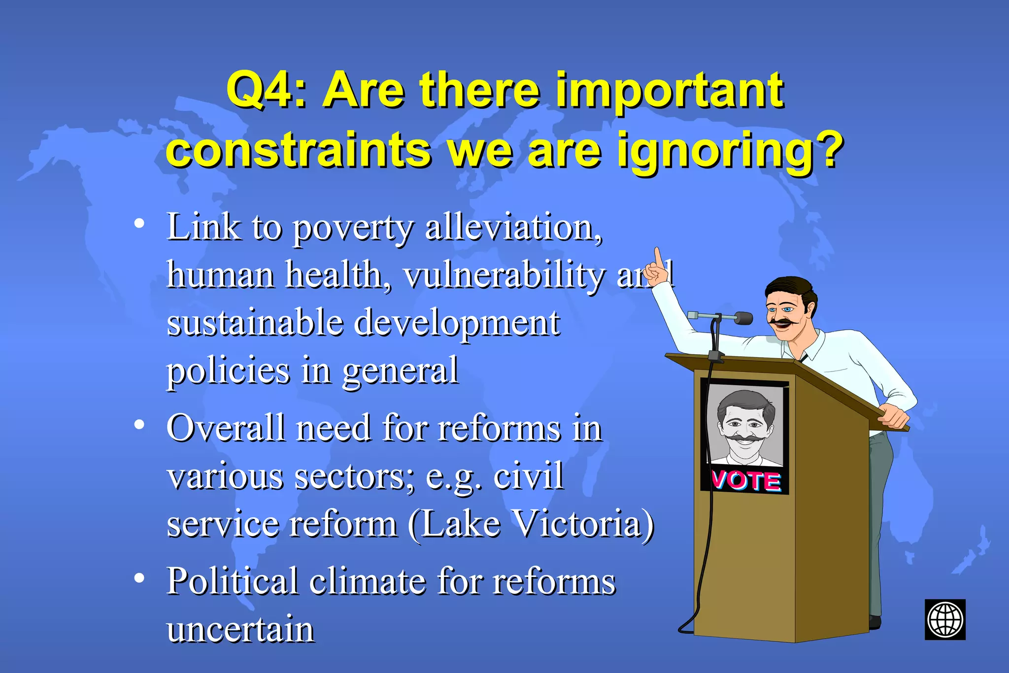 Q4: Are there importantQ4: Are there important
constraints we are ignoring?constraints we are ignoring?
• Link to poverty alleviation,Link to poverty alleviation,
human health, vulnerability andhuman health, vulnerability and
sustainable developmentsustainable development
policies in generalpolicies in general
• Overall need for reforms inOverall need for reforms in
various sectors; e.g. civilvarious sectors; e.g. civil
service reform (Lake Victoria)service reform (Lake Victoria)
• Political climate for reformsPolitical climate for reforms
uncertainuncertain
 