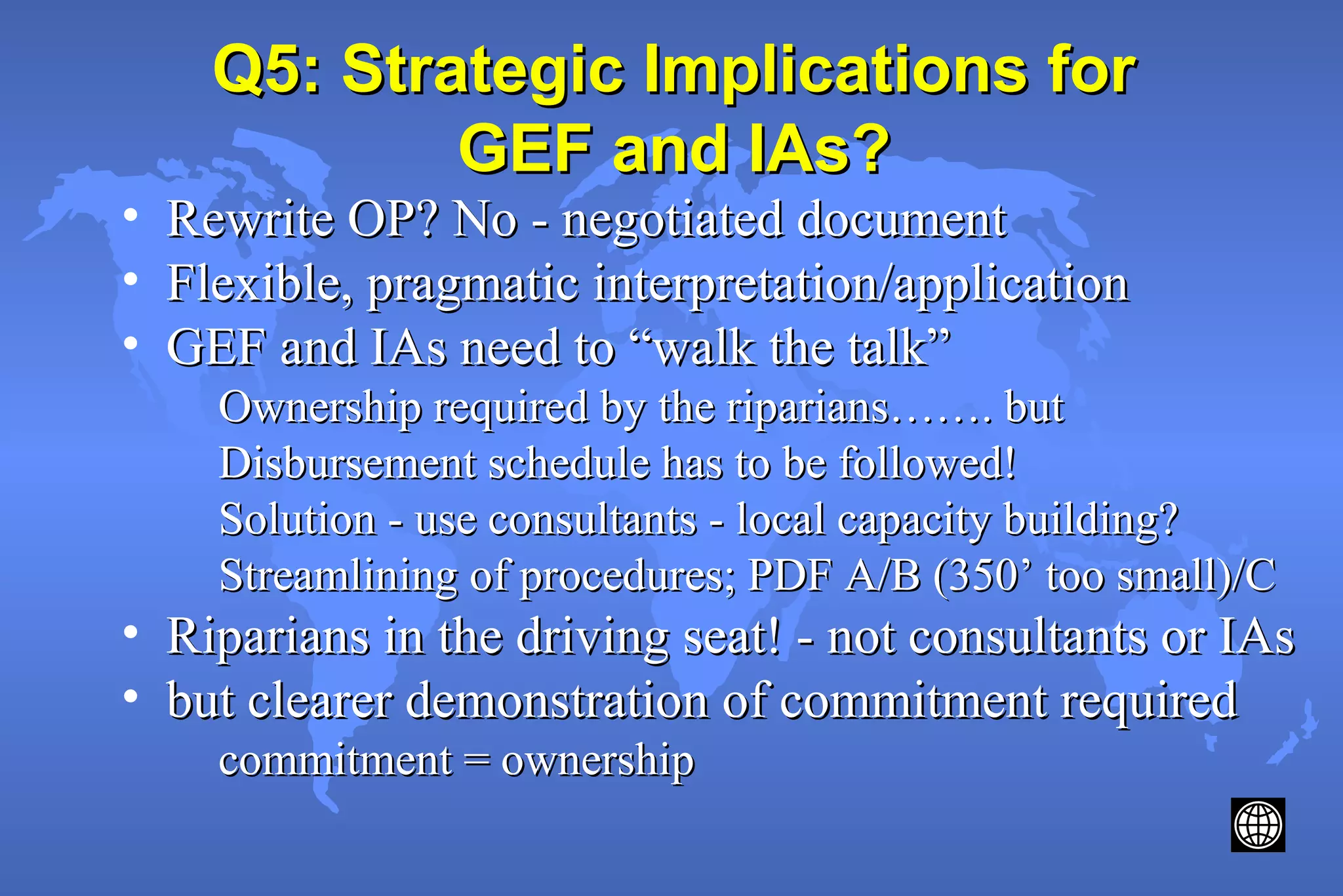 Q5: Strategic Implications forQ5: Strategic Implications for
GEF and IAs?GEF and IAs?
• Rewrite OP? No - negotiated documentRewrite OP? No - negotiated document
• Flexible, pragmatic interpretation/applicationFlexible, pragmatic interpretation/application
• GEF and IAs need to “walk the talk”GEF and IAs need to “walk the talk”
Ownership required by the riparians……. butOwnership required by the riparians……. but
Disbursement schedule has to be followed!Disbursement schedule has to be followed!
Solution - use consultants - local capacity building?Solution - use consultants - local capacity building?
Streamlining of procedures; PDF A/B (350’ too small)/CStreamlining of procedures; PDF A/B (350’ too small)/C
• Riparians in the driving seat! - not consultants or IAsRiparians in the driving seat! - not consultants or IAs
• but clearer demonstration of commitment requiredbut clearer demonstration of commitment required
commitment = ownershipcommitment = ownership
 