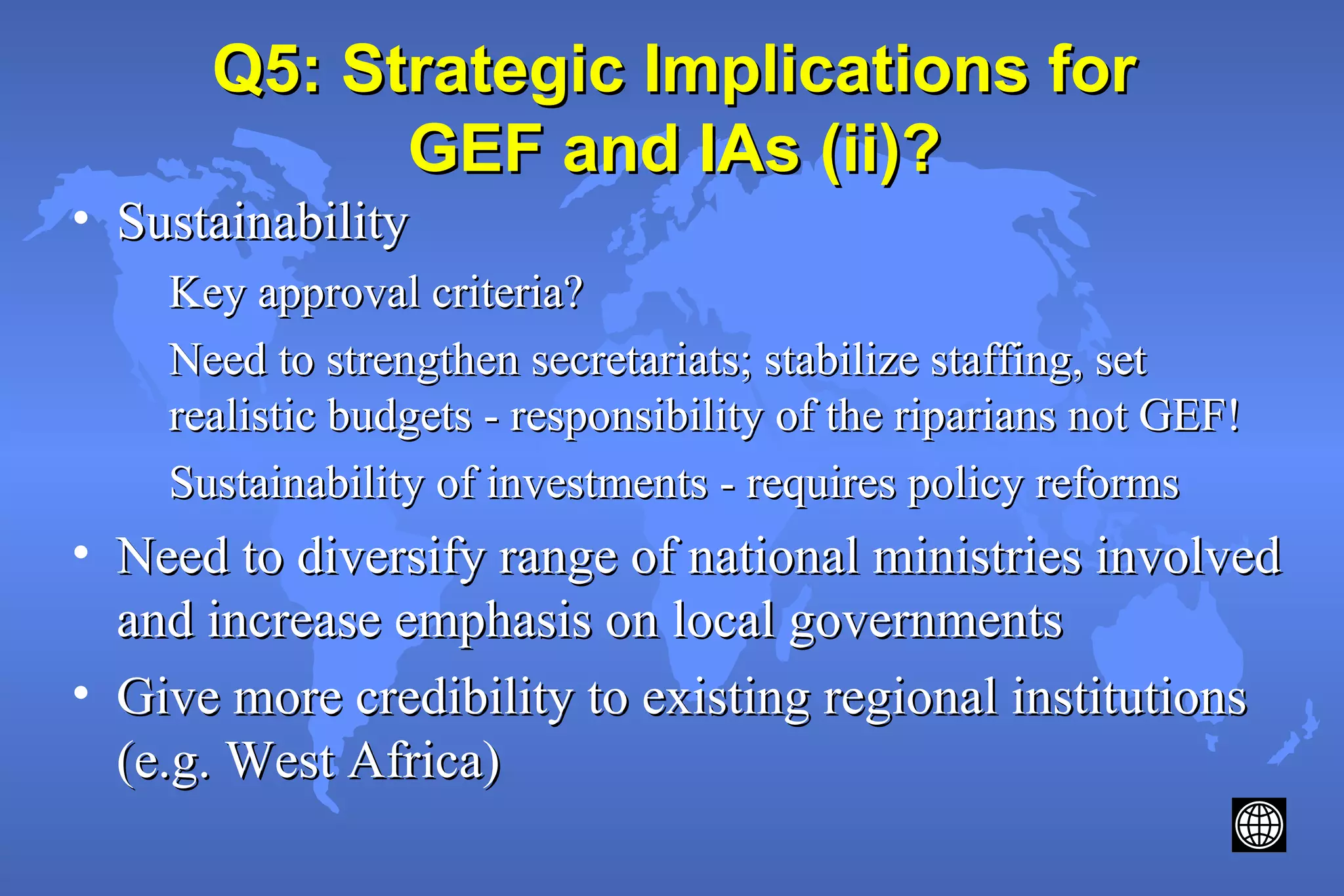 Q5: Strategic Implications forQ5: Strategic Implications for
GEF and IAs (ii)?GEF and IAs (ii)?
• SustainabilitySustainability
Key approval criteria?Key approval criteria?
Need to strengthen secretariats; stabilize staffing, setNeed to strengthen secretariats; stabilize staffing, set
realistic budgets - responsibility of the riparians not GEF!realistic budgets - responsibility of the riparians not GEF!
Sustainability of investments - requires policy reformsSustainability of investments - requires policy reforms
• Need to diversify range of national ministries involvedNeed to diversify range of national ministries involved
and increase emphasis on local governmentsand increase emphasis on local governments
• Give more credibility to existing regional institutionsGive more credibility to existing regional institutions
(e.g. West Africa)(e.g. West Africa)
 