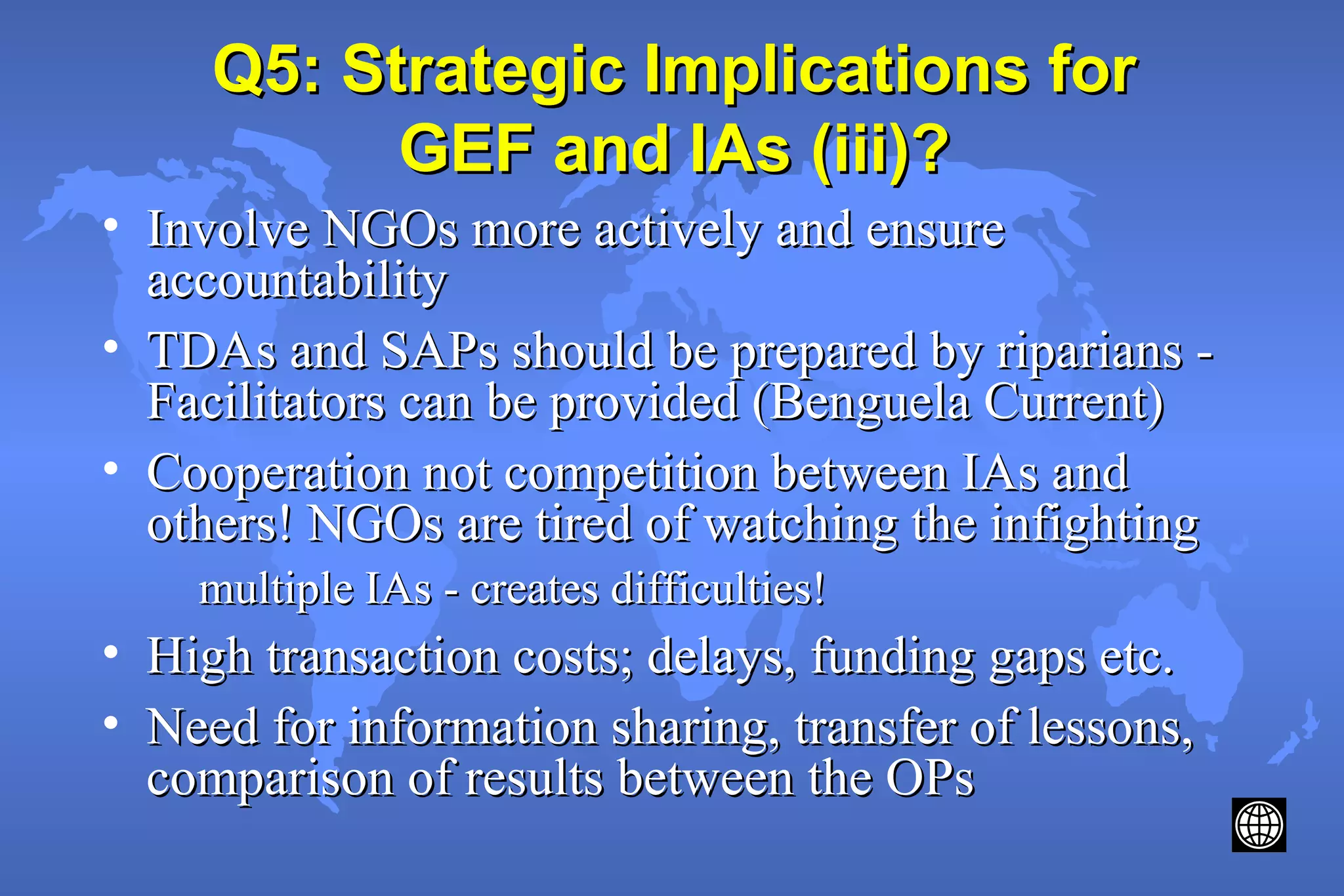 Q5: Strategic Implications forQ5: Strategic Implications for
GEF and IAs (iii)?GEF and IAs (iii)?
• Involve NGOs more actively and ensureInvolve NGOs more actively and ensure
accountabilityaccountability
• TDAs and SAPs should be prepared by riparians -TDAs and SAPs should be prepared by riparians -
Facilitators can be provided (Benguela Current)Facilitators can be provided (Benguela Current)
• Cooperation not competition between IAs andCooperation not competition between IAs and
others! NGOs are tired of watching the infightingothers! NGOs are tired of watching the infighting
multiple IAs - creates difficulties!multiple IAs - creates difficulties!
• High transaction costs; delays, funding gaps etc.High transaction costs; delays, funding gaps etc.
• Need for information sharing, transfer of lessons,Need for information sharing, transfer of lessons,
comparison of results between the OPscomparison of results between the OPs
 
