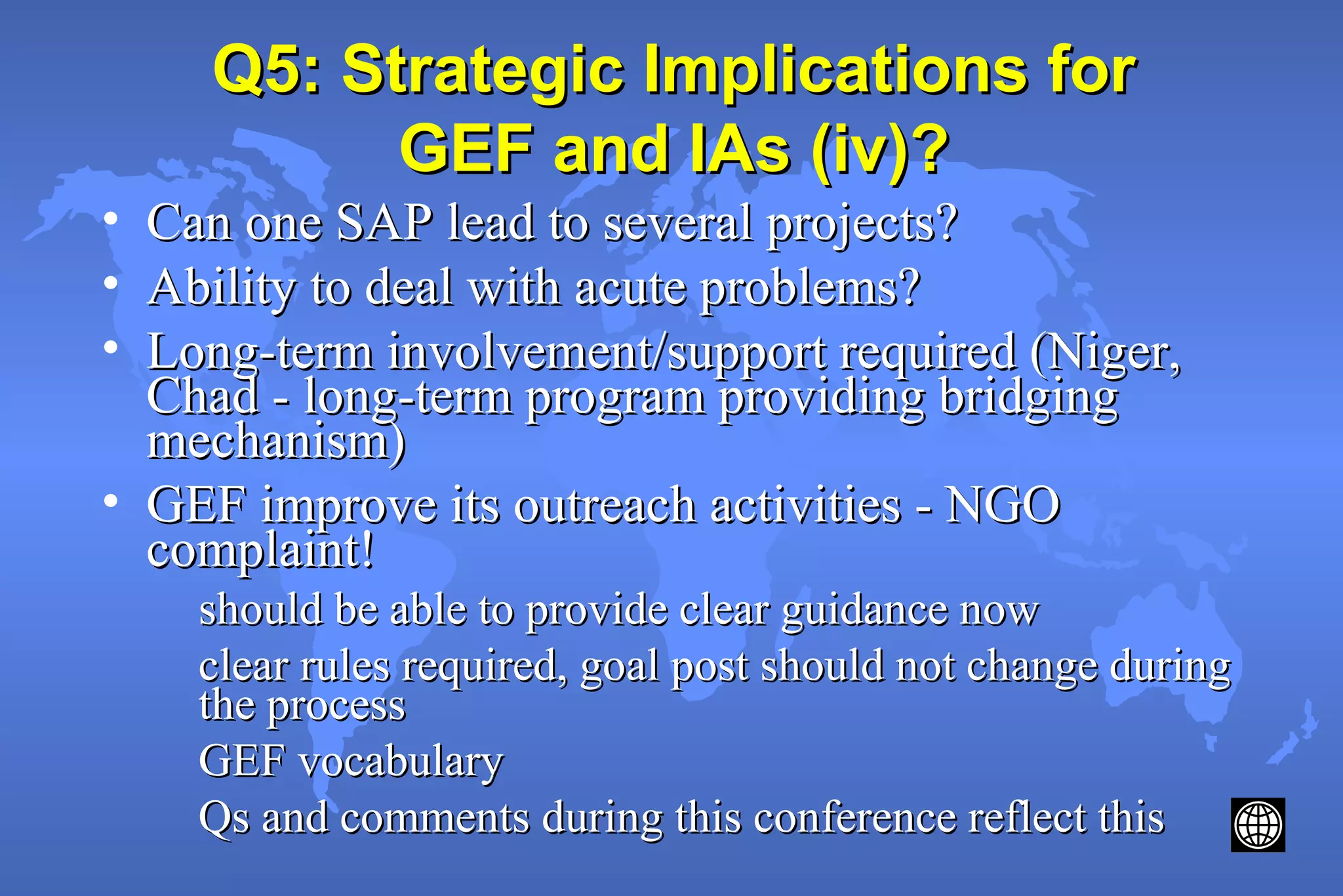 Q5: Strategic Implications forQ5: Strategic Implications for
GEF and IAs (iv)?GEF and IAs (iv)?
• Can one SAP lead to several projects?Can one SAP lead to several projects?
• Ability to deal with acute problems?Ability to deal with acute problems?
• Long-term involvement/support required (Niger,Long-term involvement/support required (Niger,
Chad - long-term program providing bridgingChad - long-term program providing bridging
mechanism)mechanism)
• GEF improve its outreach activities - NGOGEF improve its outreach activities - NGO
complaint!complaint!
should be able to provide clear guidance nowshould be able to provide clear guidance now
clear rules required, goal post should not change duringclear rules required, goal post should not change during
the processthe process
GEF vocabularyGEF vocabulary
Qs and comments during this conference reflect thisQs and comments during this conference reflect this
 