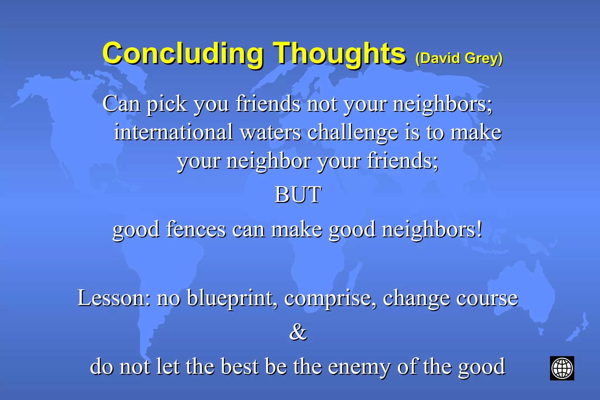 Concluding ThoughtsConcluding Thoughts (David Grey)(David Grey)
Can pick you friends not your neighbors;Can pick you friends not your neighbors;
international waters challenge is to makeinternational waters challenge is to make
your neighbor your friends;your neighbor your friends;
BUTBUT
good fences can make good neighbors!good fences can make good neighbors!
Lesson: no blueprint, comprise, change courseLesson: no blueprint, comprise, change course
&&
do not let the best be the enemy of the gooddo not let the best be the enemy of the good
 
