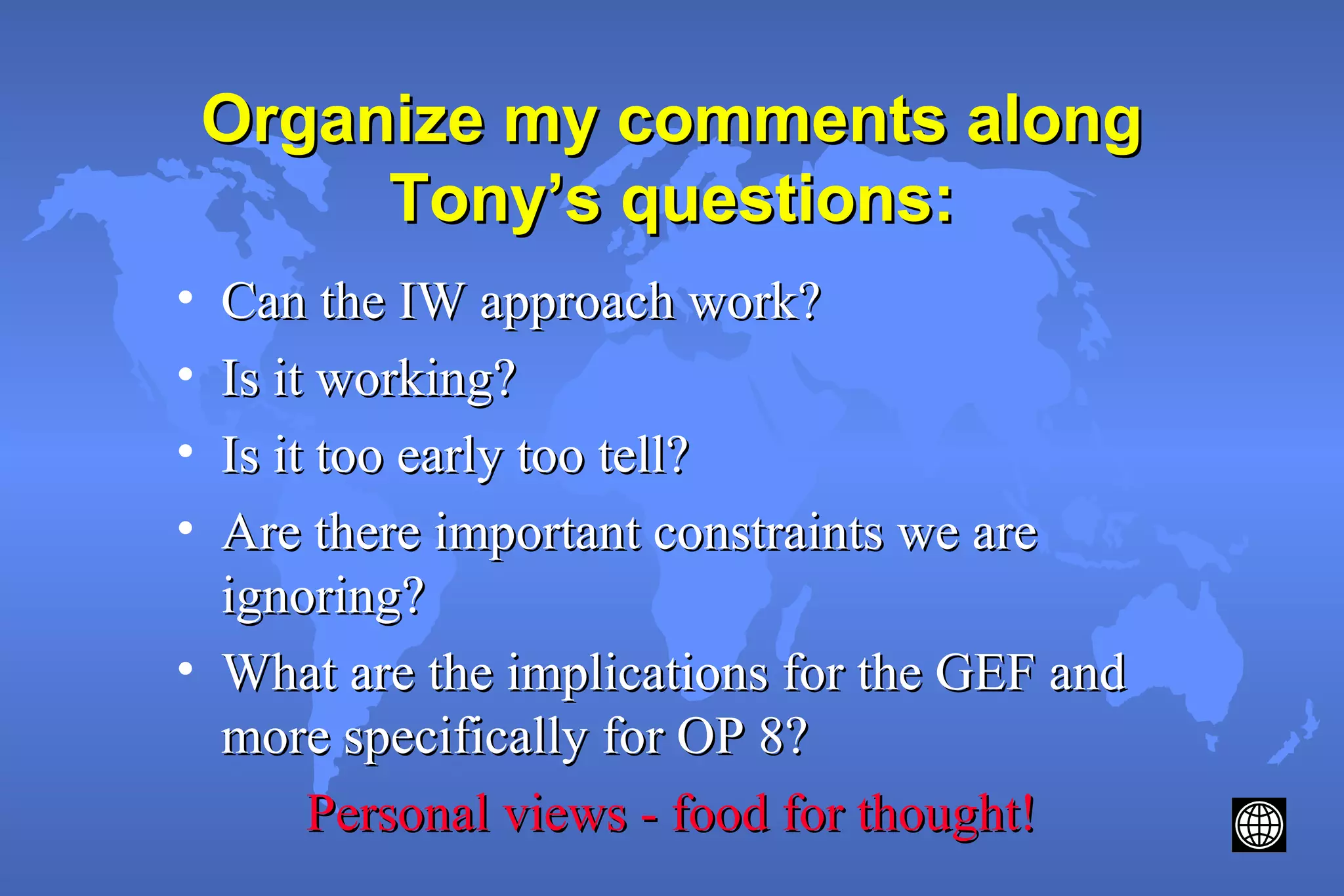 Organize my comments alongOrganize my comments along
Tony’s questions:Tony’s questions:
• Can the IW approach work?Can the IW approach work?
• Is it working?Is it working?
• Is it too early too tell?Is it too early too tell?
• Are there important constraints we areAre there important constraints we are
ignoring?ignoring?
• What are the implications for the GEF andWhat are the implications for the GEF and
more specifically for OP 8?more specifically for OP 8?
Personal views - food for thought!Personal views - food for thought!
 