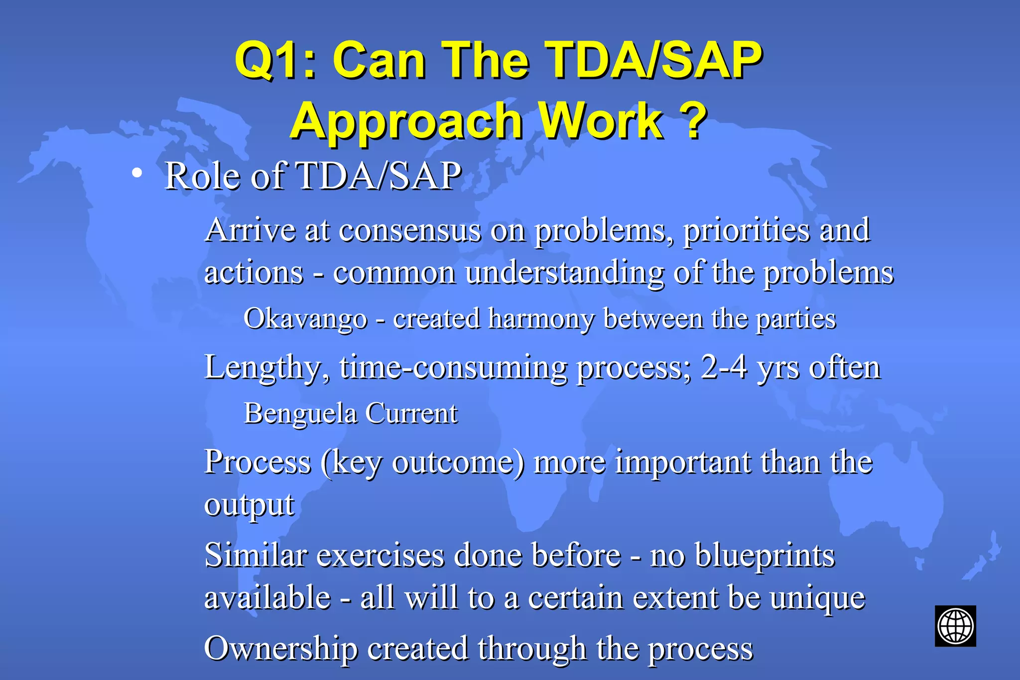 Q1: Can The TDA/SAPQ1: Can The TDA/SAP
Approach Work ?Approach Work ?
• Role of TDA/SAPRole of TDA/SAP
Arrive at consensus on problems, priorities andArrive at consensus on problems, priorities and
actions - common understanding of the problemsactions - common understanding of the problems
Okavango - created harmony between the partiesOkavango - created harmony between the parties
Lengthy, time-consuming process; 2-4 yrs oftenLengthy, time-consuming process; 2-4 yrs often
Benguela CurrentBenguela Current
Process (key outcome) more important than theProcess (key outcome) more important than the
outputoutput
Similar exercises done before - no blueprintsSimilar exercises done before - no blueprints
available - all will to a certain extent be uniqueavailable - all will to a certain extent be unique
Ownership created through the processOwnership created through the process
 