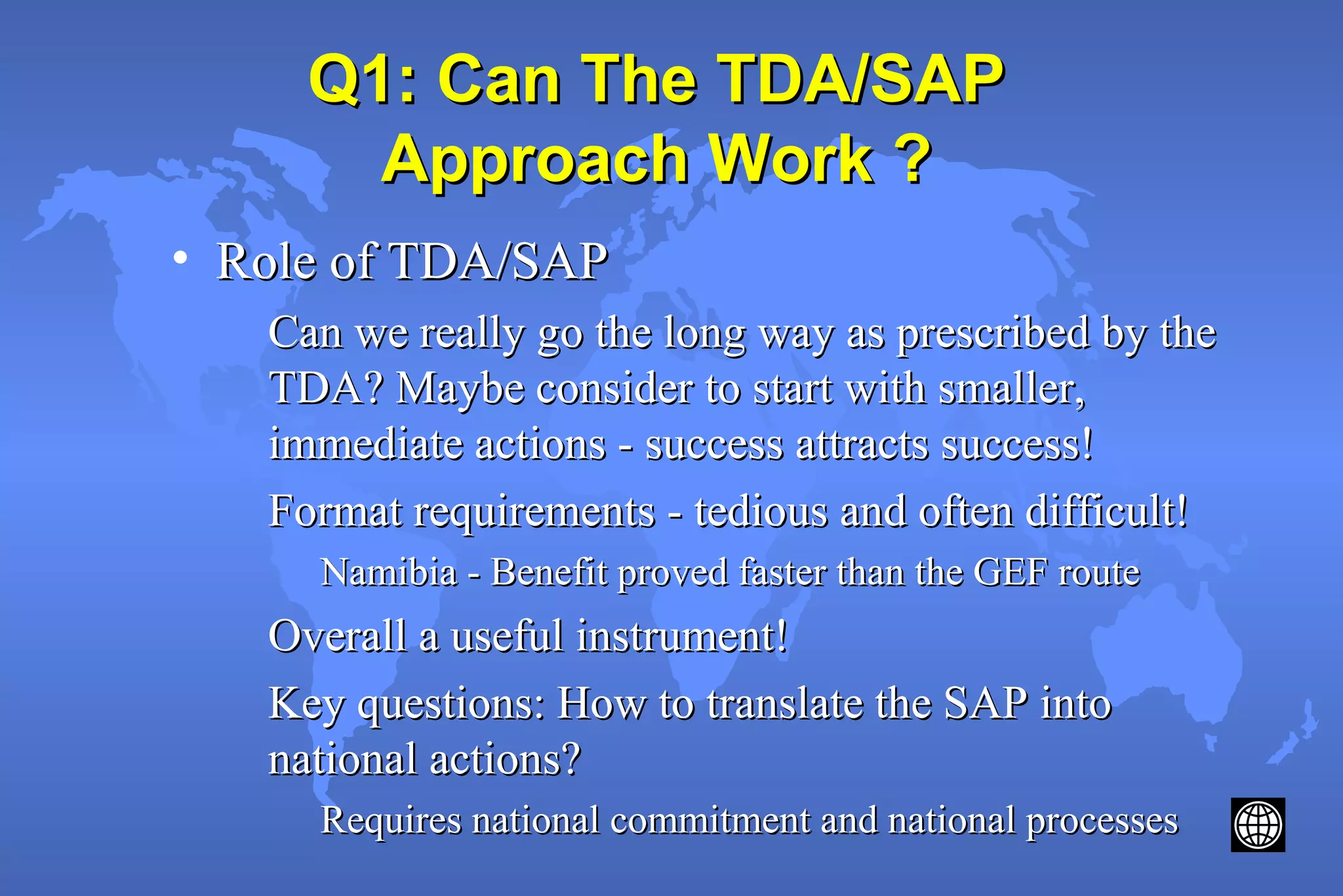 Q1: Can The TDA/SAPQ1: Can The TDA/SAP
Approach Work ?Approach Work ?
• Role of TDA/SAPRole of TDA/SAP
Can we really go the long way as prescribed by theCan we really go the long way as prescribed by the
TDA? Maybe consider to start with smaller,TDA? Maybe consider to start with smaller,
immediate actions - success attracts success!immediate actions - success attracts success!
Format requirements - tedious and often difficult!Format requirements - tedious and often difficult!
Namibia - Benefit proved faster than the GEF routeNamibia - Benefit proved faster than the GEF route
Overall a useful instrument!Overall a useful instrument!
Key questions: How to translate the SAP intoKey questions: How to translate the SAP into
national actions?national actions?
Requires national commitment and national processesRequires national commitment and national processes
 