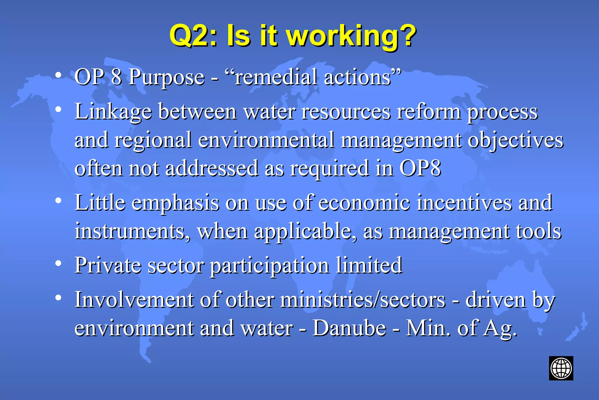 Q2: Is it working?Q2: Is it working?
• OP 8 Purpose - “remedial actions”OP 8 Purpose - “remedial actions”
• Linkage between water resources reform processLinkage between water resources reform process
and regional environmental management objectivesand regional environmental management objectives
often not addressed as required in OP8often not addressed as required in OP8
• Little emphasis on use of economic incentives andLittle emphasis on use of economic incentives and
instruments, when applicable, as management toolsinstruments, when applicable, as management tools
• Private sector participation limitedPrivate sector participation limited
• Involvement of other ministries/sectors - driven byInvolvement of other ministries/sectors - driven by
environment and water - Danube - Min. of Ag.environment and water - Danube - Min. of Ag.
 