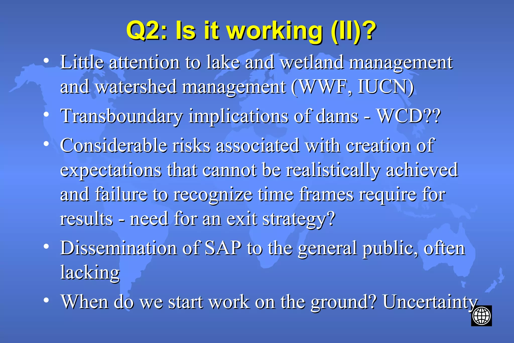 Q2: Is it working (II)?Q2: Is it working (II)?
• Little attention to lake and wetland managementLittle attention to lake and wetland management
and watershed management (WWF, IUCN)and watershed management (WWF, IUCN)
• Transboundary implications of dams - WCD??Transboundary implications of dams - WCD??
• Considerable risks associated with creation ofConsiderable risks associated with creation of
expectations that cannot be realistically achievedexpectations that cannot be realistically achieved
and failure to recognize time frames require forand failure to recognize time frames require for
results - need for an exit strategy?results - need for an exit strategy?
• Dissemination of SAP to the general public, oftenDissemination of SAP to the general public, often
lackinglacking
• When do we start work on the ground? UncertaintyWhen do we start work on the ground? Uncertainty
 