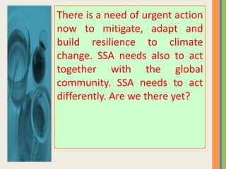There is a need of urgent action
now to mitigate, adapt and
build resilience to climate
change. SSA needs also to act
together with the global
community. SSA needs to act
differently. Are we there yet?
 