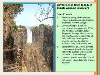 Current action taken to reduce
climate warming in SSA: 2/3
Case of Zambia:
1. Mainstreaming of the climate
change adaptation and mitigation
processes into the budget
2. Development of a climate
response strategy paper in 2010.
The National Climate Change
Response Strategy aims to make
the country climate resilient and
help fulfill the development
priorities as listed under the
National Long Term Vision 2030.
3. Establishment of Zambia climate
change committee including civil
society to oversee the activities
related to climate change
4. Commits within a decade 25% of
the budget toward climate change
activities .
 