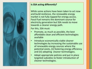 Is SSA acting differently?
While some actions have been taken to act now
and build resilience, the renewable energy
market is not fully tapped for energy access.
Fossil fuel remains the dominant source for
electricity generation but SSA needs to move
towards a cleaner energy path.
For this, SSA must:
• Promote, as much as possible, the best
affordable clean and efficient technologies
available
• Introduce economically viable cleaner
technologies by increasing the sustainable use
of renewable energy sources where the
potential exists, (ii) fostering energy efficiency
and (iii) adopting cleaner technologies.
• Adopt appropriate policies and put in place
targeted subsidies to foster introduction of
cleaner technologies.
 