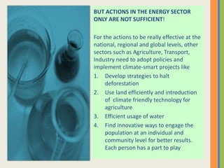 BUT ACTIONS IN THE ENERGY SECTOR
ONLY ARE NOT SUFFICIENT!
For the actions to be really effective at the
national, regional and global levels, other
sectors such as Agriculture, Transport,
Industry need to adopt policies and
implement climate-smart projects like
1. Develop strategies to halt
deforestation
2. Use land efficiently and introduction
of climate friendly technology for
agriculture
3. Efficient usage of water
4. Find innovative ways to engage the
population at an individual and
community level for better results.
Each person has a part to play
 