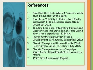 References
1. Turn Dow the Heat: Why a 4 ° warmer world
must be avoided; World Bank
2. Food Price Volatility in Africa. Has it Really
Increased? IFPRI discussion paper, 01239
December 2012.
3. Building Resilience: Integrating Climate and
Disaster Risks into Development: The World
Bank Group experience 82648 V1
4. Energy Sector Policy of the African
Development Bank Group, September 2012
5. Climate Change and Human Health, World
Health Organization, Fact sheet, July 2005
6. Climate Change Awareness Campaign,
South Africa, Department of Environmental
Affairs.
7. IPCCC Fifth Assessment Report.
 