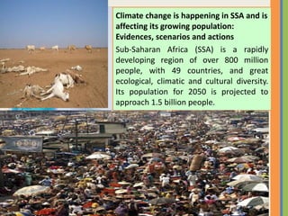 Climate change is happening in SSA and is
affecting its growing population:
Evidences, scenarios and actions
Sub-Saharan Africa (SSA) is a rapidly
developing region of over 800 million
people, with 49 countries, and great
ecological, climatic and cultural diversity.
Its population for 2050 is projected to
approach 1.5 billion people.
 