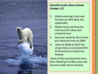 Scientific truths about climate
changes 1/2
1. Global warming is real and
humans are 95% likely the
responsible
2. Global mean warming has
risen by 0.8°C above pre
industrial level
3. Sea level raised by 20 cm from
pre industrial times to 2009
4. Data for NASA of 2012 has
shown that an estimated 97%
of Greenland ice sheet has
thawed
Some of the consequences have
been flooding of arable areas and
increase water borne diseases
 