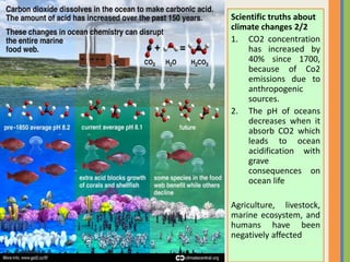 Scientific truths about
climate changes 2/2
1. CO2 concentration
has increased by
40% since 1700,
because of Co2
emissions due to
anthropogenic
sources.
2. The pH of oceans
decreases when it
absorb CO2 which
leads to ocean
acidification with
grave
consequences on
ocean life
Agriculture, livestock,
marine ecosystem, and
humans have been
negatively affected
 