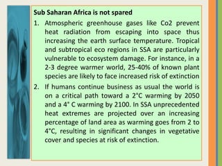 Sub Saharan Africa is not spared
1. Atmospheric greenhouse gases like Co2 prevent
heat radiation from escaping into space thus
increasing the earth surface temperature. Tropical
and subtropical eco regions in SSA are particularly
vulnerable to ecosystem damage. For instance, in a
2-3 degree warmer world, 25-40% of known plant
species are likely to face increased risk of extinction
2. If humans continue business as usual the world is
on a critical path toward a 2°C warming by 2050
and a 4° C warming by 2100. In SSA unprecedented
heat extremes are projected over an increasing
percentage of land area as warming goes from 2 to
4°C, resulting in significant changes in vegetative
cover and species at risk of extinction.
 
