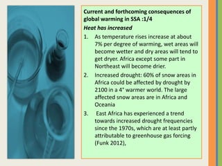 Current and forthcoming consequences of
global warming in SSA :1/4
Heat has increased
1. As temperature rises increase at about
7% per degree of warming, wet areas will
become wetter and dry areas will tend to
get dryer. Africa except some part in
Northeast will become drier.
2. Increased drought: 60% of snow areas in
Africa could be affected by drought by
2100 in a 4° warmer world. The large
affected snow areas are in Africa and
Oceania
3. East Africa has experienced a trend
towards increased drought frequencies
since the 1970s, which are at least partly
attributable to greenhouse gas forcing
(Funk 2012),
 