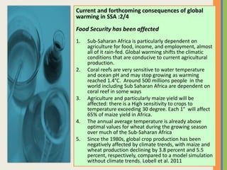 Current and forthcoming consequences of global
warming in SSA :2/4
Food Security has been affected
1. Sub-Saharan Africa is particularly dependent on
agriculture for food, income, and employment, almost
all of it rain-fed. Global warming shifts the climatic
conditions that are conducive to current agricultural
production.
2. Coral reefs are very sensitive to water temperature
and ocean pH and may stop growing as warming
reached 1.4°C. Around 500 millions people in the
world including Sub Saharan Africa are dependent on
coral reef in some ways
3. Agriculture and particularly maize yield will be
affected: there is a High sensitivity to crops to
temperature exceeding 30 degree. Each 1° will affect
65% of maize yield in Africa.
4. The annual average temperature is already above
optimal values for wheat during the growing season
over much of the Sub-Saharan Africa
5. Since the 1980s, global crop production has been
negatively affected by climate trends, with maize and
wheat production declining by 3.8 percent and 5.5
percent, respectively, compared to a model simulation
without climate trends. Lobell et al. 2011
 